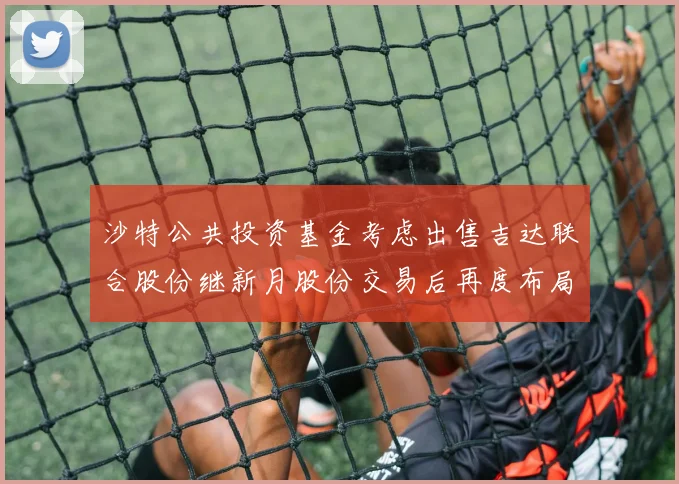 沙特公共投资基金考虑出售吉达联合股份继新月股份交易后再度布局调整