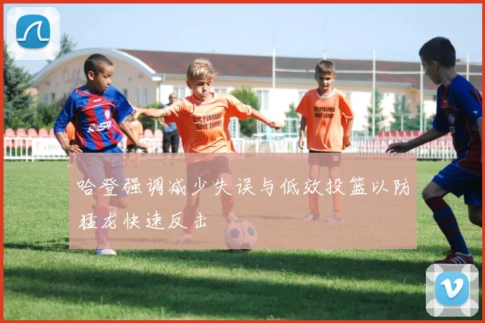 哈登强调减少失误与低效投篮以防猛龙快速反击