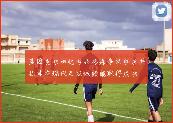 莱因克尔回忆与弗格森争执经历并称其在现代足坛依然能取得成功