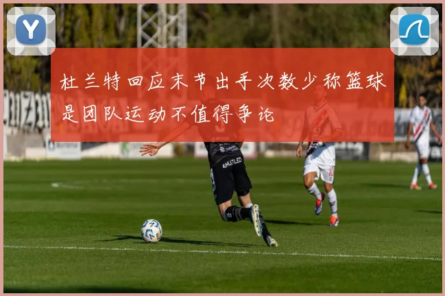 杜兰特回应末节出手次数少称篮球是团队运动不值得争论