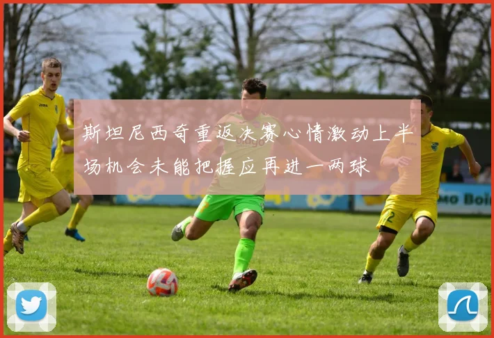 斯坦尼西奇重返决赛心情激动上半场机会未能把握应再进一两球
