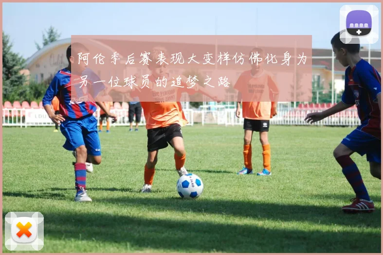 阿伦季后赛表现大变样仿佛化身为另一位球员的追梦之路
