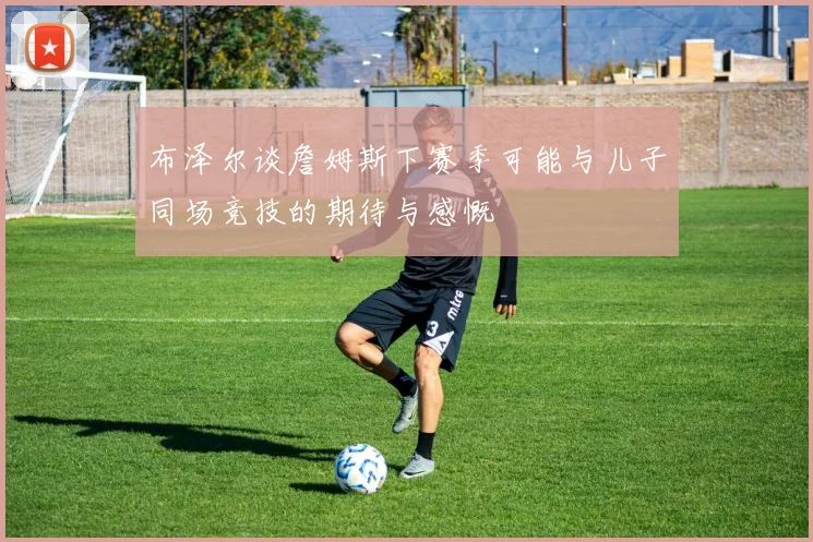 布泽尔谈詹姆斯下赛季可能与儿子同场竞技的期待与感慨