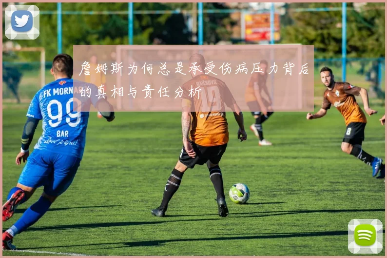 詹姆斯为何总是承受伤病压力背后的真相与责任分析