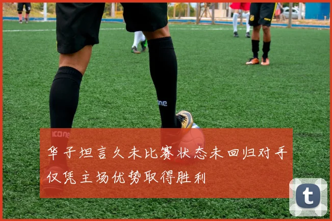 华子坦言久未比赛状态未回归对手仅凭主场优势取得胜利