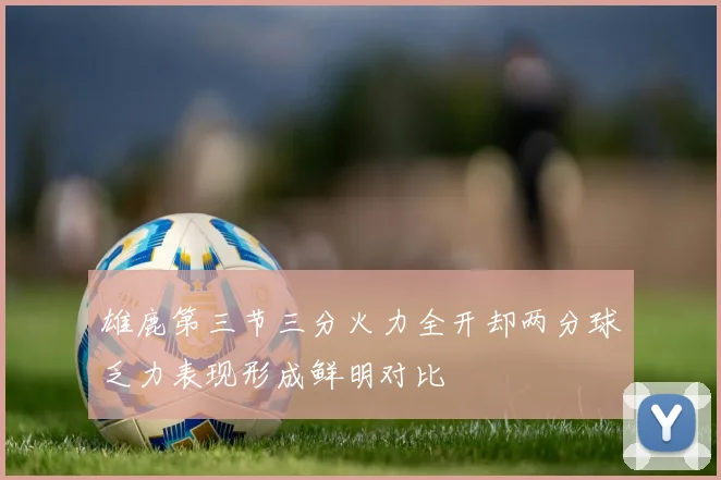 雄鹿第三节三分火力全开却两分球乏力表现形成鲜明对比