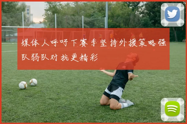 媒体人呼吁下赛季坚持外援策略强队弱队对抗更精彩