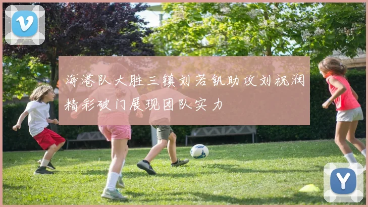 海港队大胜三镇刘若钒助攻刘祝润精彩破门展现团队实力