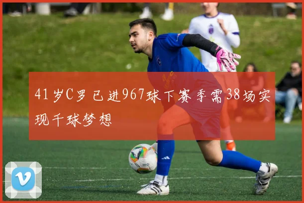 41岁C罗已进967球下赛季需38场实现千球梦想