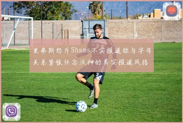 里弗斯怒斥Shams不实报道称与字母关系紧张怀念沃神的真实报道风格