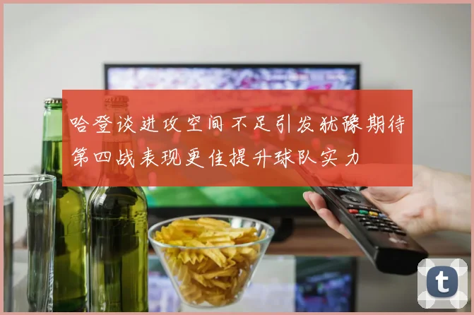 哈登谈进攻空间不足引发犹豫期待第四战表现更佳提升球队实力