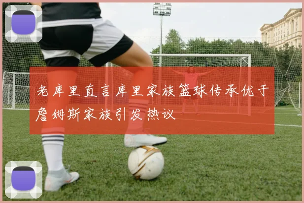老库里直言库里家族篮球传承优于詹姆斯家族引发热议