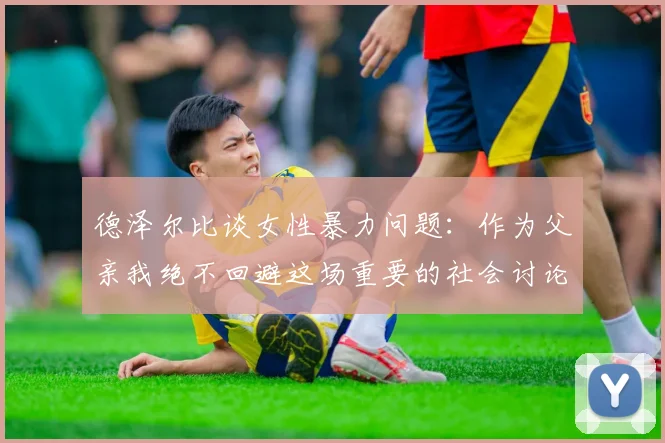 德泽尔比谈女性暴力问题：作为父亲我绝不回避这场重要的社会讨论