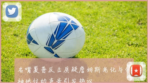 名嘴夏普反击质疑詹姆斯老化与领袖地位的声音引发热议