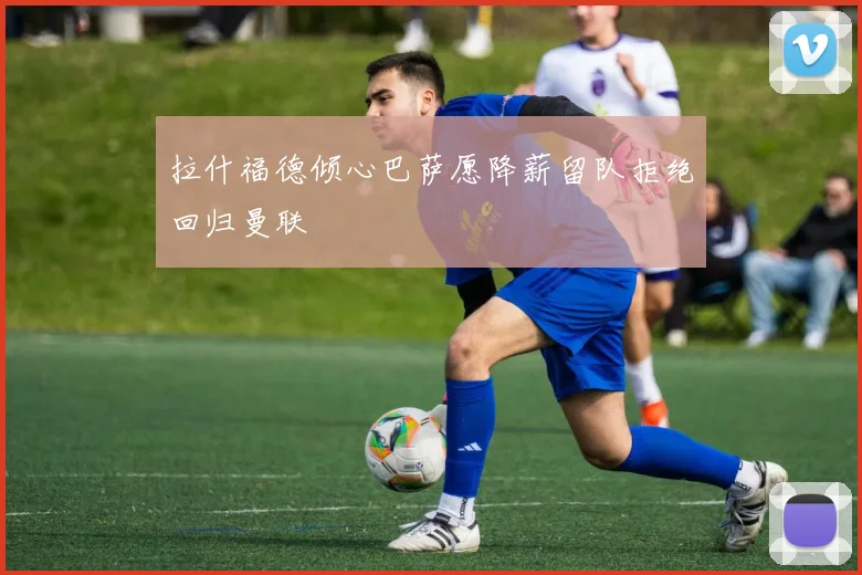 拉什福德倾心巴萨愿降薪留队拒绝回归曼联